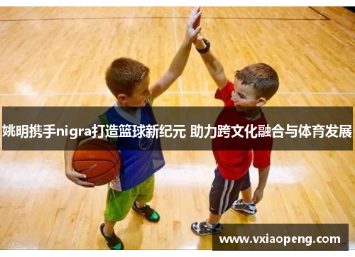 姚明携手nigra打造篮球新纪元 助力跨文化融合与体育发展