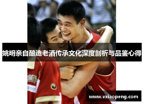 姚明亲自酿造老酒传承文化深度剖析与品鉴心得