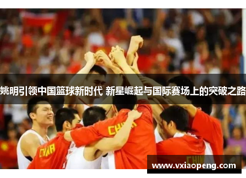 姚明引领中国篮球新时代 新星崛起与国际赛场上的突破之路