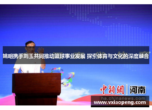 姚明携手刘玉共同推动篮球事业发展 探索体育与文化的深度融合
